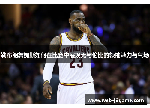 勒布朗詹姆斯如何在比赛中展现无与伦比的领袖魅力与气场