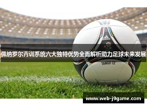 佩纳罗尔青训系统六大独特优势全面解析助力足球未来发展