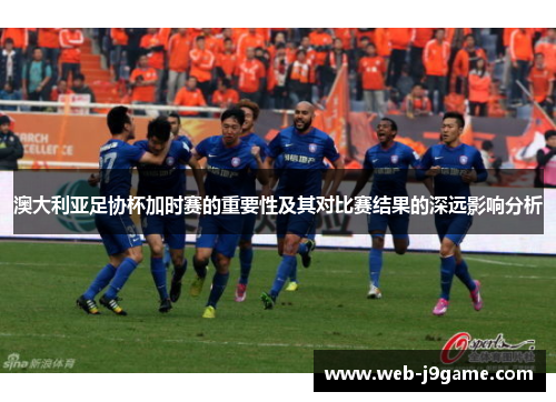 澳大利亚足协杯加时赛的重要性及其对比赛结果的深远影响分析